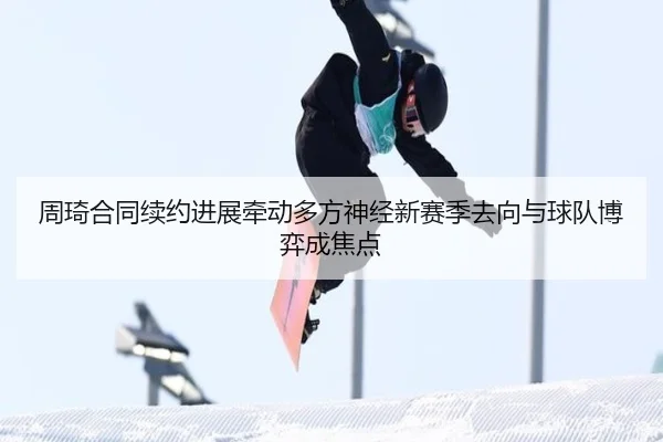 周琦合同续约进展牵动多方神经新赛季去向与球队博弈成焦点